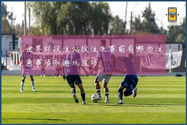 世界杯投注站投注决赛前有哪些注意事项和避坑技巧